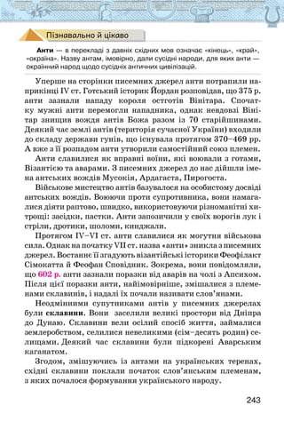 243
Пізнавально й цікаво
Анти — в перекладі з давніх східних мов означає «кінець», «край»,
«окраїна». Назву антам, імовірно, дали сусідні народи, для яких анти —
окраїнний народ щодо сусідніх античних цивілізацій.
Уперше на сторінки писемних джерел анти потрапили на-
прикінці IV ст. Готський історик Йордан розповідав, що 375 р.
анти зазнали нападу короля остготів Вінітара. Спочат-
ку мужні анти перемогли нападника, однак невдовзі Віні-
тар знищив вождя антів Божа разом із 70 старійшинами.
Деякий час землі антів (територія сучасної України) входили
до складу держави гунів, що існувала протягом 370–469 рр.
А вже з її розпадом анти утворили самостійний союз племен.
Анти славилися як вправні воїни, які воювали з готами,
Візантією та аварами. З писемних джерел до нас дійшли іме-
на антських вождів Мусокія, Ардагаста, Пирогоста.
Військове мистецтво антів базувалося на особистому досвіді
антських вождів. Воюючи проти супротивника, вони намага-
лися діяти раптово, швидко, використовуючи різноманітні хи-
трощі: засідки, пастки. Анти запозичили у своїх ворогів лук і
стріли, дротики, шоломи, кинджали.
Протягом IV–VI ст. анти славилися як могутня військова
сила.ОднакнапочаткуVIІст.назва«анти»зниклазписемних
джерел. Востаннє її згадують візантійські історики Феофілакт
Сімокатта й Феофан Сповідник. Зокрема, вони повідомляли,
що 602 р. анти зазнали поразки від аварів на чолі з Апсихом.
Після цієї поразки анти, найімовірніше, змішалися з племе-
нами склавинів, і надалі їх почали називати слов’янами.
Неодмінними супутниками антів у писемних джерелах
були склавини. Вони заселили великі простори від Дніпра
до Дунаю. Склавини вели осілий спосіб життя, займалися
землеробством, селилися невеликими (сім–десять родин) се-
лищами. Деякий час склавини були підкорені Аварським
каганатом.
Згодом, змішуючись із антами на українських теренах,
східні склавини поклали початок слов’янським племенам,
з яких почалося формування українського народу.
 