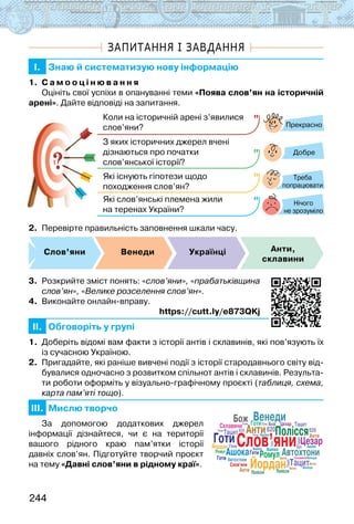244
ЗАПИТАННЯ І ЗАВДАННЯ
I. Знаю й систематизую нову інформацію
1. С а м о о ц і н ю в а н н я
Оцініть свої успіхи в опануванні теми «Поява слов’ян на історичній
арені». Дайте відповіді на запитання.
?
?
Прекрасно
Добре
Нічого
не зрозуміло
Коли на історичній арені з’явилися
слов’яни?
З яких історичних джерел вчені
дізнаються про початки
слов’янської історії?
Які існують гіпотези щодо
походження слов’ян?
Які слов’янські племена жили
на теренах України?
Треба
попрацювати
2. Перевірте правильність заповнення шкали часу.
Слов’яни Венеди Українці Анти,
склавини
3. Розкрийте зміст понять: «слов’яни», «прабатьківщина
слов’ян», «Велике розселення слов’ян».
4. Виконайте онлайн-вправу.
https://cutt.ly/e873QKj
II. Обговоріть у групі
1. Доберіть відомі вам факти з історії антів і склавинів, які пов’язують їх
із сучасною Україною.
2. Пригадайте, які раніше вивчені події з історії стародавнього світу від-
бувалися одночасно з розвитком спільнот антів і склавинів. Результа-
ти роботи оформіть у візуально-графічному проєкті (таблиця, схема,
карта пам’яті тощо).
III. Мислю творчо
За допомогою додаткових джерел
інформації дізнайтеся, чи є на території
вашого рідного краю пам’ятки історії
давніх слов’ян. Підготуйте творчий проєкт
на тему «Давні слов’яни в рідному краї».
Слов’яни
Слов’яни
Анти
Тацит
Склавини
620
620
Ромул
Бож
Ашока
Венеди
Готи
Готи
Йордан
Полісся
Цезар
Автохтони
Слов’яни
Тацит
Тацит
Тацит
Тацит
Ромул Ашока
Ашока
Ашока
Ашока
Йордан
Цезар
Автохтони
Готи
Анти
Анти
Анти
Анти
Анти
Склавини
620
620
Бож
Венеди
Венеди
Готи
Готи
Готи Готи
Готи
Готи
Готи
Полісся Полісся
 