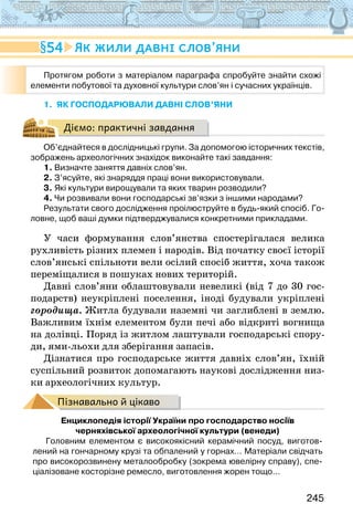 245
1. ЯК ГОСПОДАРЮВАЛИ ДАВНІ СЛОВ’ЯНИ
Діємо: практичні завдання
Об’єднайтеся в дослідницькі групи. За допомогою історичних текстів,
зображень археологічних знахідок виконайте такі завдання:
1. Визначте заняття давніх слов’ян.
2. З’ясуйте, які знаряддя праці вони використовували.
3. Які культури вирощували та яких тварин розводили?
4. Чи розвивали вони господарські зв’язки з іншими народами?
Результати свого дослідження проілюструйте в будь-який спосіб. Го-
ловне, щоб ваші думки підтверджувалися конкретними прикладами.
У часи формування слов’янства спостерігалася велика
рухливість різних племен і народів. Від початку своєї історії
слов’янські спільноти вели осілий спосіб життя, хоча також
переміщалися в пошуках нових територій.
Давні слов’яни облаштовували невеликі (від 7 до 30 гос-
подарств) неукріплені поселення, іноді будували укріплені
городища. Житла будували наземні чи заглиблені в землю.
Важливим їхнім елементом були печі або відкриті вогнища
на долівці. Поряд із житлом лаштували господарські спору-
ди, ями-льохи для зберігання запасів.
Дізнатися про господарське життя давніх слов’ян, їхній
суспільний розвиток допомагають наукові дослідження низ-
ки археологічних культур.
Пізнавально й цікаво
Енциклопедія історії України про господарство носіїв
черняхівської археологічної культури (венеди)
Головним елементом є високоякісний керамічний посуд, виготов-
лений на гончарному крузі та обпалений у горнах… Матеріали свідчать
про високорозвинену металообробку (зокрема ювелірну справу), спе-
ціалізоване косторізне ремесло, виготовлення жорен тощо…
Протягом роботи з матеріалом параграфа спробуйте знайти схожі
елементи побутової та духовної культури слов’ян і сучасних українців.
54 Як жили давні слов’яни
 