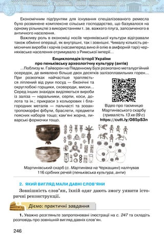246
Економічним підґрунтям для існування спеціалізованого ремесла
було розвинене комплексне сільське господарство, що базувалося на
орному рільництві з використанням т. зв. важкого плуга, запозиченого в
античного населення.
Важливу роль в економіці носіїв черняхівської культури відігравали
також обмінні операції, як внутрішні, так і зовнішні. Чималу кількість ре-
місничих виробів і харчів (насамперед вино й олію в амфорній тарі) чер-
няхівське населення отримувало з Римської імперії…
Енциклопедія історії України
про пеньківську археологічну культуру (антів)
…Поблизу м. Гайворон на Південному Бузі розкопано металургійний
осередок, де виявлено більше двох десятків залізоплавильних горен…
При розкопках найчастіше трапляєть-
ся ліплений від руки посуд — біконічні та
округлобокі горщики, сковороди, миски…
Серед інших знахідок виділяються вироби
із заліза — наральники, серпи, коси, до-
лота та ін.; прикраси з кольорових і бла-
городних металів — пальчасті та зооан-
тропоморфні фібули, браслети, предмети
поясних наборів тощо; кам’яні жорна, ли-
варські формочки тощо.
Мартинівський скарб (с. Мартинівка на Черкащині) налічував
116 срібних речей (пеньківська культура, анти)
2. якИЙ вигляд Мали давні слов’яни
Зовнішність слов’ян, їхній одяг дають змогу уявити істо-
ричні реконструкції.
Діємо: практичні завдання
1. Уважно розгляньте запропоновані ілюстрації на с. 247 та складіть
розповідь про зовнішній вигляд давніх слов’ян.
Відео про таємницю
Мартинівського скарбу
(тривалість 13 хв 09 с)
https://cutt.ly/O85pS3n
 