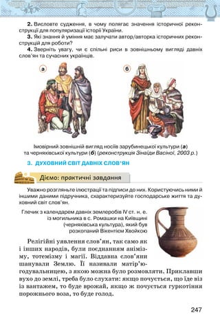 247
2. Висловте судження, в чому полягає значення історичної рекон-
струкції для популяризації історії України.
3. Які знання й уміння має залучати автор/авторка історичних рекон-
струкцій для роботи?
4. Зверніть увагу, чи є спільні риси в зовнішньому вигляді давніх
слов’ян та сучасних українців.
а б
Імовірний зовнішній вигляд носіїв зарубинецької культури (а)
та черняхівської культури (б) (реконструкція Зінаїди Васіної, 2003 р.)
3. Духовний світ давніх слов’ян
Діємо: практичні завдання
Уважно розгляньте ілюстрації та підписи до них. Користуючись ними й
іншими даними підручника, схарактеризуйте господарське життя та ду-
ховний світ слов’ян.
Глечик з календарем давніх землеробів IV ст. н. е.
із могильника в с. Ромашки на Київщині
(черняхівська культура), який був
розкопаний Вікентієм Хвойкою
Релігійні уявлення слов’ян, так само як
і інших народів, були поєднанням аніміз-
му, тотемізму і магії. Віддавна слов’яни
шанували Землю. Її називали матір’ю-
годува­
льницею, з якою можна було розмовляти. Приклавши
вухо до землі, треба було слухати: якщо почується, що їде віз
із вантажем, то буде врожай, якщо ж почується гуркотіння
порожнього воза, то буде голод.
 