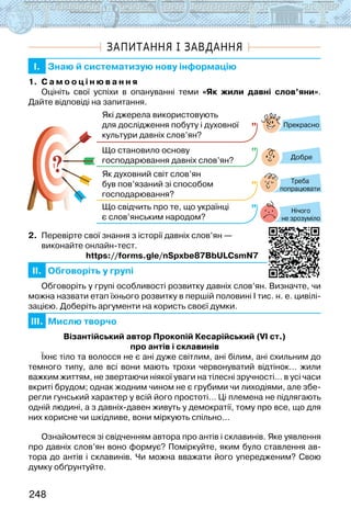 248
ЗАПИТАННЯ І ЗАВДАННЯ
I. Знаю й систематизую нову інформацію
1. С а м о о ц і н ю в а н н я
Оцініть свої успіхи в опануванні теми «Як жили давні слов’яни».
Дайте відповіді на запитання.
?
?
Прекрасно
Добре
Нічого
не зрозуміло
Які джерела використовують
для дослідження побуту і духовної
культури давніх слов’ян?
Що становило основу
господарювання давніх слов’ян?
Як духовний світ слов’ян
був пов’язаний зі способом
господарювання?
Що свідчить про те, що українці
є слов’янським народом?
Треба
попрацювати
2. Перевірте свої знання з історії давніх слов’ян —
виконайте онлайн-тест.
                       https://forms.gle/nSpxbe87BbULCsmN7
II. Обговоріть у групі
Обговоріть у групі особливості розвитку давніх слов’ян. Визначте, чи
можна назвати етап їхнього розвитку в першій половині І тис. н. е. цивілі-
зацією. Доберіть аргументи на користь своєї думки.
III. Мислю творчо
Візантійський автор Прокопій Кесарійський (VІ ст.)
про антів і склавинів
Їхнє тіло та волосся не є ані дуже світлим, ані білим, ані схильним до
темного типу, але всі вони мають трохи червонуватий відтінок… жили
важким життям, не звертаючи ніякої уваги на тілесні зручності… в усі часи
вкриті брудом; однак жодним чином не є грубими чи лиходіями, але збе-
регли гунський характер у всій його простоті… Ці племена не підлягають
одній людині, а з давніх-давен живуть у демократії, тому про все, що для
них корисне чи шкідливе, вони міркують спільно...
Ознайомтеся зі свідченням автора про антів і склавинів. Яке уявлення
про давніх слов’ян воно формує? Поміркуйте, яким було ставлення ав-
тора до антів і склавинів. Чи можна вважати його упередженим? Свою
думку обґрунтуйте.
 