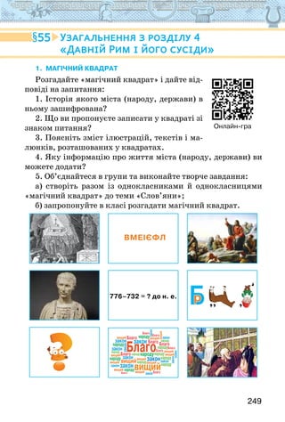 249
1. Магічний квадрат
Розгадайте «магічний квадрат» і дайте від-
повіді на запитання:
1. Історія якого міста (народу, держави) в
ньому зашифрована?
2. Що ви пропонуєте записати у квадраті зі
знаком питання?
3. Поясніть зміст ілюстрацій, текстів і ма-
люнків, розташованих у квадратах.
4. Яку інформацію про життя міста (народу, держави) ви
можете додати?
5. Об’єднайтеся в групи та виконайте творче завдання:
а) створіть разом із однокласниками й однокласницями
«магічний квадрат» до теми «Слов’яни»;
б) запропонуйте в класі розгадати магічний квадрат.
ВМЕІЄФЛ
776–732 = ? до н. е.
Благо
вищий
р
Благо
Благо
Благо
Благо
Благо
Благо
Благо
Благо
Благо
Благо
народу
народу
народу
народу
народу
народу
вищий
закон
закон
Благо
народу
народу
народу
народу
народу
народу
народу
вищий
вищий
вищий
вищий
вищий
вищий
вищий
вищий
вищий
вищий
вищий
вищий
закон
закон
закон
закон
закон
закон
закон
закон
закон
закон
закон
закон
55 Узагальнення з розділу 4
«Давній Рим і його сусіди»
Онлайн-гра
 