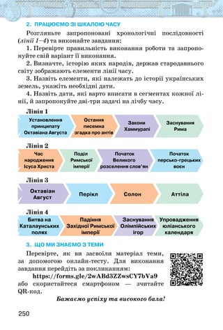 250
2. Працюємо зі шкалою часу
Розгляньте запропоновані хронологічні послідовності
(лінії 1–4) та виконайте завдання:
1. Перевірте правильність виконання роботи та запропо-
нуйте свій варіант її виконання.
2. Визначте, історію яких народів, держав стародавнього
світу зображають елементи лінії часу.
3. Назвіть елементи, які належать до історії українських
земель, укажіть необхідні дати.
4. Назвіть дати, які варто вписати в сегментах кожної лі-
нії, й запропонуйте дві-три задачі на лічбу часу.
Лінія 1
Установлення
принципату
Октавіана Августа
Остання
писемна
згадка про антів
Закони
Хаммурапі
Заснування
Рима
Лінія 2
Час
народження
Ісуса Христа
Поділ
Римської
імперії
Початок
Великого
розселення слов’ян
Початок
персько-грецьких
воєн
Лінія 3
Октавіан
Август
Солон Аттіла
Перікл
Лінія 4
Битва на
Каталаунських
полях
Падіння
Західної Римської
імперії
Заснування
Олімпійських
ігор
Упровадження
юліанського
календаря
3. що ми знаємо з теми
Перевірте, як ви засвоїли матеріал теми,
за допомогою онлайн-тесту. Для виконання
завдання перейдіть за покликанням:
https://forms.gle/2wABd3ZZwsCY7bVa9
або скористайтеся смартфоном — зчитайте
QR-код.
Бажаємо успіху та високого бала!
 