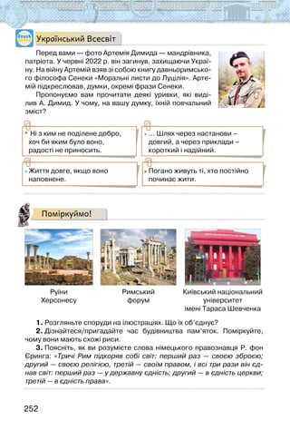 252
Український Всесвіт
Перед вами — фото Артемія Димида — мандрівника,
патріота. У червні 2022 р. він загинув, захищаючи Украї-
ну. На війну Артемій взяв зі собою книгу давньоримсько-
го філософа Сенеки «Моральні листи до Луцілія». Арте-
мій підкреслював, думки, окремі фрази Сенеки.
Пропонуємо вам прочитати деякі уривки, які виді-
лив А. Димид. У чому, на вашу думку, їхній повчальний
зміст?
Ні з ким не поділене добро,
хоч би яким було воно,
радості не приносить.
... Шлях через настанови –
довгий, а через приклади –
короткий і надійний.
Життя довге, якщо воно
наповнене.
Погано живуть ті, хто постійно
починає жити.
Поміркуймо!
Руїни
Херсонесу
Римський
форум
Київський національний
університет
імені Тараса Шевченка
1. Розгляньте споруди на ілюстраціях. Що їх об’єднує?
2. Дізнайтеся/пригадайте час будівництва пам’яток. Поміркуйте,
чому вони мають схожі риси.
3. Поясніть, як ви розумієте слова німецького правознавця Р. фон
Єринга: «Тричі Рим підкоряв собі світ: перший раз — своєю зброєю;
другий — своєю релігією, третій — своїм правом, і всі три рази він єд-
нав світ: перший раз — у державну єдність; другий — в єдність церкви;
третій — в єдність права».
 
