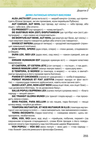 255
Додаток 2
ДЕЯКІ ЛАТИНСЬКІ крилаті ВИСЛОВИ
ALEA JACTA EST (алеа якта ест) — «жереб кинуто» (слова, що припи-
сують Юлієві Цезарю, які він промовив, коли перейшов Рубікон).
AUT CAESAR, AUT NІHІL (аут Цезар, аут ніхіль) — «або Цезар, або
ніщо»; «або все, або нічого».
CU PRODEST? (куі продест) — «кому вигідно?».
DE GUSTІBUS NON (EST) DІSPUTANDUM (де густібус нон (ест) діс-
путандум) — «про смаки не сперечаються».
DE MORTUІS AUT BENE, AUT NІHІL (де мортуіс аут бене, аут ніхіль) —
«про мертвих (варто говорити) добре або нічого (не говорити)».
DІVІDE ET ІMPERA (дівіде ет імпера) — «розділяй і володарюй» (прин-
цип зовнішньої політики).
DUM SPІRO, SPERO (дум спіро, сперо) — «поки дихаю, сподіваюся»
(з Овідія).
DURA LEX, SED LEX (дура лекс, сед лекс) — «закон суворий, але це
закон».
ERRARE HUMANUM EST (ерраре хуманум ест) — «людині властиво
помилятися».
ET CAETERA, ET CETERA (ETC.) (ет сетера) — «та інше», «і так далі».
MANUS MANUM LAVAT (манус манум лават) — «рука руку миє».
O TEMPORA, O MORES! (о темпора, о морес) — «о часи, о звичаї!»
(вигук Цицерона в його промові проти Катіліни).
PANEM ET CІRCENSES (панем ет цирцензес) — «хліба й видовищ».
PEREAT MUNDUS ET FІAT JUSTІTІA (переат мундус ет фіат юсті-
тіа) — «правосуддя повинно здійснитися, навіть коли загине світ».
QUOD LІCET JOVІ, NON LІCET BOVІ (квод ліцет йові, нон ліцет бові) —
«що дозволено Юпітеру, те не дозволено бику».
SALUS POPULІ SUPREMA LEX (салюс популі супрема лекс) — «благо
народу — вищий закон».
SІC TRANSІT GLORІA MUNDІ (сік транзіт глоріа мунді) — «так прохо-
дить земна слава».
SІVІS PACEM, PARA BELLUM (сі віс пацем, пара беллум) — «якщо
хочеш миру, готуйся до війни».
TEMPORA MUTANTUR, ET NOS MUTAMUR ІN ІLLІS (темпора мутан-
тур ет нос мутамур ін ілліс) — «часи змінюються, і ми змінюємося з ними».
TERRA ІNCOGNІTA (терра інкогніта) — «невідома земля»; щось не-
зрозуміле, незбагненне.
VENІ, VІDІ, VІCІ (вені, віді, віці) — «прийшов, побачив, переміг» (за
свідченням істориків стародавності, слова Юлія Цезаря з його повідо-
млення сенату про перемогу над понтійським царем Фарнаком).
VOX POPULІ — VOX DEІ (вокс популі — вокс деі) — «глас народу —
глас божий» (вислів римського філософа Сенеки).
 