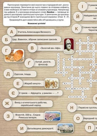 Учитель Александра Великого.
Цар, Вавилон, збірник записаних законів.
Китай, релігія,
філософ.
Первісне суспільство, жінка, влада.
Народний трибун, «забороняю».
У римлян — імператор, у юдеїв —
цар, у єгиптян — … ?
Книга книг.
Порядок, фінікійці, письмо.
Індія, групи людей, народження.
Держава, вибори, громадяни,
період.
Рим, боротьба за рівноправ’я,
громадяни.
Правитель великої
держави, яка
називалася… .
Територія, організація
суспільства, податки.
Влада,
зміни в державі.
За арабським прислів’ям, усе
боїться часу. А час боїться…
Чого боїться час?
Загарбання території.
Одіссея, Іліада.
«Жереб кинуто».
У греків — Афродіта, у римлян — …?
Вихід з єгипетського рабства,
єврейський народ.
Візантій, 330 р., Східна
Римська імперія.
Чехи, українці, поляки, серби, словаки.
Мілет, щаслива, колонія.
Найдавніша стоянка первісної людини
на території України.
Стоянка первісних людей,
Чернігівщина.
Батьківщина демократії.
«Золотий вік» Афін.
Д
Е
Є
Ж
З
М
І
Й
К
И
Ґ
Н
О
П
Ю
Я
Р
С
Т
Ф
У
Х
Ч
Щ
Ц
Ш
Г
Л
В
Б
А
К
О
Р
О
Л
Е
В З
І Є Р О
А
Р
А Т Р І А Р Х А Т
Ь
О
Т
С І Я
І
В
І
Р
А
Р
О
Й
К
В
Х
Т
К
Е
Р
І
К С П А Н
Е
Л
П
П Л Ь
Л
О
М
Ф
Н
Г Л І
М
П Л Е Б Е
Р
Ж
А
В Р Н А
В
А
Д
Ї
Е
Р А
Е
Н
Е
Ф
О
Т
Е
В
Р
М М У Р А
Ф
І
Н
Я
В’
О
Л
С И
И
П І
А
Х
А
Р
В
І
Я
Ф
Л
О
К
11
6
10
4
2
1
13
7
15
17 18
20
23
27
26
29
31
30
28
24
14
Е
Л Ф А В І
Л
Б
У
П І Р А
Н
Т
И
Н
О
М Й С Е Й
П
О
Л І Я
Б
І
Б
Ь
Т
С
Н
О
К
М І
Ц
У
Ф
Н
О
К
Й
Д И
З
І
М
Н
С
Е
Р
К
А
З
Е
Ц Р
Т
А
О М Е
Й
Р
Г
22
21
12
8
5
9
3
25
19
16
Пропонуємо перевірити свої знання про стародавній світ, розга-
давши кросворд. Запитання до нього подано за літерами алфавіту,
а вам необхідно зіставити літери зі словами у кросворді. Наприклад:
під цифрою 1 у кросворді розміщено слово Хвойка — прізвище ві-
домого дослідника трипільської культури. У запитаннях до кросвор-
да під літерою Г знаходимо фото трипільської кераміки. Отже: 1 – Г.
Продовжуйте далі самостійно або об’єднавшись у групи.
Бажаємо успіхів!
 