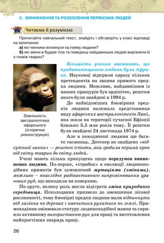 26
2. ВИНИКНЕННЯ ТА РОЗСЕЛЕННЯ ПЕРВІСНИХ ЛЮДЕЙ
Читаємо й розуміємо
Прочитайте навчальний текст, знайдіть і обговоріть у класі відповіді
на запитання:
а) які чинники вплинули на появу людини?
б) які зміни в будові тіла та поведінці найдавніших людей вирізняли їх
з-поміж тварин?
Більшість учених вважають, що
прабатьківщиною людини була Афри-
ка. Науковці відкрили одразу кількох
претендентів на звання прямого пред-
ка людини. Можливо, найдавнішим із
наших пращурів був ардіпітек, рештки
якого були знайдені в 1994 р.
До найвідоміших ймовірних пред-
ків людини належала представниця
виду афарських австралопітеків Люсі,
яка жила на території сучасної Ефіопії
близько 3,5 млн років тому. Її рештки
були знайдені 24 листопада 1974 р.
Але в походженні людини ще бага-
то таємниць. Дотепер не знайдено «від-
сутньої ланки» — решток істоти, яка зробила перший крок
від світу тварин до світу людей.
Учені мають кілька припущень щодо передумов виник-
нення людини. По-перше, «стрибок» в еволюції людинопо-
дібних приматів був зумовлений мутаціями (змінами),
можливо – внаслідок радіоактивного випромінювання ура-
нових руд, що виходили на поверхню.
По-друге, велику роль могла відіграти зміна природного
середовища. Похолодання призвело до зменшення лісової
рослинності, тому ймовірні предки людини мали відвикнути
від лазіння по деревах і навчитися рухатися по землі. Пря-
моходіння змінювало статуру людиноподібної мавпи та спри-
яло активному використанню рук для праці та виготовлення
найпростіших знарядь праці.
Зовнішність
австралопітека
афарського
(історична
реконструкція)
 
