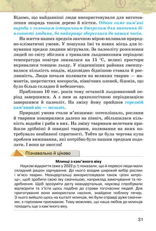31
Відомо, що найдавніші люди використовували для виготов-
лення знарядь також дерево й кістки. Однак саме кам’яні
вироби є головним історичним джерелом для вивчення ді-
яльності людини, бо найкраще збереглися до наших часів.
На життя наших предків значною мірою впливали природ-
но-кліматичні умови. У пошуках їжі та нових місць для іс-
нування предки людини мігрували. За палеоліту розселення
людей по світу збіглося з тривалим льодовиковим періодом:
температура повітря знизилася на 15 °С, великі простори
вкривалися товщею льоду. У південніших районах зменшу-
валася кількість опадів, відповідно біднішою ставала й рос-
линність. Люди почали полювати на великих тварин — ма-
монтів, шерстистих носорогів, північних оленей, бізонів, що
було більш складно й небезпечно.
Приблизно 10 тис. років тому останній льодовиковий пе-
ріод завершився. А з ним за археологічною періодизацією
завершився й палеоліт. На зміну йому прийшов середній
кам’яний вік — мезоліт.
Природні умови стали м’якшими: потеплішало, рослини
й тварини поширилися далеко на північ, збільшилася кіль-
кість водойм і риби в них. На зміну тваринам-велетням при-
йшли дрібніші й швидші тварини, полювання на яких по-
требувало неабиякої спритності. Тобто це була чергова купа
проблем виживання, які потрібно було нашим предкам подо-
лати. І вони це змогли!
Пізнавально й цікаво
Млинці з кам’яного віку
Наукові відкриття (вже у 2022 р.!) показали, що й первісні люди мали
складний раціон харчування. До нього входив широкий вибір рослин
і м’ясо тварин. Неандертальці використовували також «різні хитро-
щі», щоб зробити свою їжу смачнішою, наприклад замочування та по-
дрібнення. Щоб зрозуміти дієту неандертальця, науковці спробували
відтворити та з’їсти щось подібне до страви тогочасних людей. Для
приготування вони використали насіння, знайдене поблизу печер.
З нього вийшло щось на кшталт млинців, які були справді дуже смачни-
ми, з горіховим присмаком. Тому можливо, що наша любов до млинців
походить іще з кам’яного віку.
 