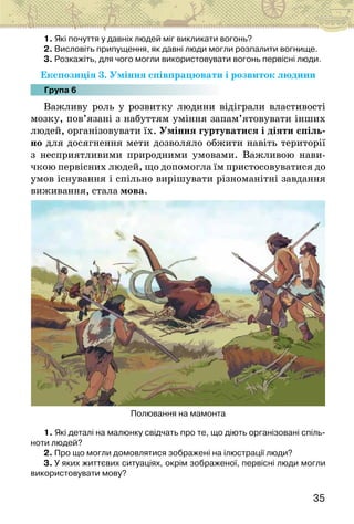 35
1. Які почуття у давніх людей міг викликати вогонь?
2. Висловіть припущення, як давні люди могли розпалити вогнище.
3. Розкажіть, для чого могли використовувати вогонь первісні люди.
Експозиція 3. Уміння співпрацювати і розвиток людини
Група 6
Важливу роль у розвитку людини відіграли властивості
мозку, пов’язані з набуттям уміння запам’ятовувати інших
людей, організовувати їх. Уміння гуртуватися і діяти спіль-
но для досягнення мети дозволяло обжити навіть території
з несприятливими природними умовами. Важливою нави-
чкою первісних людей, що допомогла їм пристосовуватися до
умов існування і спільно вирішувати різноманітні завдання
виживання, стала мова.
Полювання на мамонта
1. Які деталі на малюнку свідчать про те, що діють організовані спіль-
ноти людей?
2. Про що могли домовлятися зображені на ілюстрації люди?
3. У яких життєвих ситуаціях, окрім зображеної, первісні люди могли
використовувати мову?
 