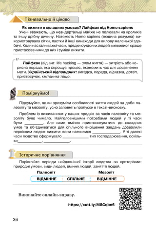 36
Пізнавально й цікаво
Як вижити в складних умовах? Лайфхак від Homo sapiens
Учені вважають, що неандертальці майже не полювали на кроликів
та іншу дрібну дичину. Натомість Homo sapiens (людина розумна) ви-
користовувала сітки, пастки й інші винаходи для вилову маленької здо-
бичі. Коли настали важкі часи, предки сучасних людей виявилися краще
пристосованими до них і зуміли вижити.
Лайфхак (від анг. life hacking — злом життя) — хитрість або ко-
рисна порада, яка спрощує процес, економить час для досягнення
мети. Український відповідник: вигадка, порада, підказка, дотеп,
пристосунок, кмітлинка тощо.
Поміркуймо!
Підсумуйте, як ви зрозуміли особливості життя людей за доби па-
леоліту та мезоліту: усно заповніть пропуски в тексті-висновку.
Проблем із виживанням у наших предків за часів палеоліту та ме-
золіту було чимало. Найголовнішими потребами людей у ті часи
були __________. Але саме вміння пристосовуватися до складних
умов та об’єднуватися для спільного вирішення завдань дозволили
первісним людям вижити: вони навчилися _______________. У ті далекі
часи людство сформувало ______________ тип господарювання, оскіль-
ки_____________, ______________.
Історичне порівняння
Порівняйте періоди найдавнішої історії людства за критеріями:
природні умови, види людей, вміння людей, заняття людей.
Палеоліт Мезоліт
СПІЛЬНЕ
ВІДМІННЕ ВІДМІННЕ
Виконайте онлайн-вправу.
https://cutt.ly/M8Cqbn6
 