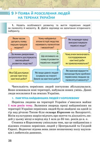 38
Яким часом
датують появу
перших предків
людини?
Чому найдавніші
епохи історії людства
називають палеолітом
і мезолітом?
Які знаряддя праці
використовували
первісні люди?
Чому вчені визначають
господарювання
кам’яної доби
як привласнювальне?
Які важливі відкриття
і винаходи були зроблені
первісними людьми за
палеоліту й мезоліту?
Що впливало на
появу й розвиток
первісних людей?
Які види давніх людей
існували на планеті
Земля за кам’яної доби?
За якими джерелами
антропологи досліджують
еволюційний
розвиток людства?
Яка СІД досліджує
речові пам’ятки
кам’яної доби?
Чисельність первісних людей поступово збільшувалася.
Вони освоювали нові території, набували нових умінь. Давні
люди оселялися й на землях України.
1. ПАМ’ЯТКА НАЙДАВНІШИХ ЛЮДЕЙ У КОРОЛЕВОМУ
Первісна людина на території України з’явилася майже
1 млн років тому. Залишки знарядь праці найдавніших на
території України первісних людей були знайдені на одній із
гір над річкою Тисою біля селища Королево на Закарпатті.
Вісім культурних шарів свідчать про життя та діяльність лю-
дей у цьому місці в період від 1 млн до 35 тис. років до н. е.
Стоянка в Королевому унікальна тим, що це найдавніша з
відомих стоянок первісних людей у Центральній та Східній
Європі. Водночас відома вона лише незначному колу науков-
ців і любителів давнини.
9 Поява й розселення людей
на теренах України
1. Назвіть особливості розвитку та життя первісних людей
за палеоліту й мезоліту. 2. Дайте відповіді на запитання історичного
лабіринту.
 