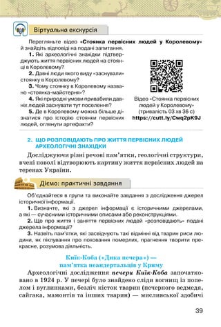 39
Віртуальна екскурсія
Перегляньте відео «Стоянка первісних людей у Королевому»
й знайдіть відповіді на подані запитання.
1. Які археологічні знахідки підтвер-
джують життя первісних людей на стоян-
ці в Королевому?
2. Давні люди якого виду «заснували»
стоянку в Королевому?
3. Чому стоянку в Королевому назва-
но «стоянка-майстерня»?
4. Які природні умови привабили дав-
ніх людей заснувати тут поселення?
5. Де в Королевому можна більше ді-
знатися про історію стоянки первісних
людей, оглянути артефакти?
2. ЩО РОЗПОВІДАЮТЬ ПРО ЖИТТЯ ПЕРВІСНИХ ЛЮДЕЙ
АРХЕОЛОГІЧНІ ЗНАХІДКИ
Досліджуючи різні речові пам’ятки, гео­
логічні структури,
вчені поволі відтворюють картину життя первісних людей на
теренах України.
Діємо: практичні завдання
Об’єднайтеся в групи та виконайте завдання з дослідження джерел
історичної інформації.
1. Визначте, які з джерел інформації є історичними джерелами,
а які — сучасними історичними описами або реконструкціями.
2. Що про життя і заняття первісних людей «розповідають» подані
джерела інформації?
3. Назвіть пам’ятки, які засвідчують такі відмінні від тварин риси лю-
дини, як піклування про поховання померлих, прагнення творити пре-
красне, розумова діяльність.
Киїк-Коба («Дика печера») —
пам’ятка неандертальців у Криму
Археологічні дослідження печери Киїк-Коба започатко-
вано в 1924 р. У печері було знайдено сліди вогнищ із попе-
лом і вуглинками, безліч кісток тварин (печерного ведмедя,
сайгака, мамонтів та інших тварин) — мисливської здобичі
Відео «Стоянка первісних
людей у Королевому»
(тривалість 03 хв 36 с)
https://cutt.ly/Cwq2pK9J
 