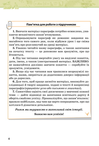 4
1. Вивчати матеріал параграфа потрібно осмислено, уни-
каючи механічного запам’ято­
вування.
2. Опрацьовувати параграф як домашнє завдання на-
магайтеся того самого дня, коли відбувся урок і ще свіжа
пам’ять про розглянутий на уроці матеріал.
3. Уважно читайте назву параграфа, а також запитання
на початку тексту — це допоможе вам зрозуміти, про що
йтиметься.
4. Під час читання звертайте увагу на виділені поняття,
дати, імена, а також ілюстративний мате­
ріал. ВАЖЛИВО:
не намагайтеся дослівно завчити поняття — спробуйте їх
зрозуміти, усвідомити.
5. Якщо під час читання вам трапилися незрозумілі по-
няття, назви, зверніться до додаткових джерел інформації
або до дорослих.
6. Для того, щоб краще засвоїти матеріал, виконуйте до-
слідницькі й творчі завдання, подані в тексті й наприкінці
параграфів (працюйте усно або письмово в зошитах).
7. Самостійно оцініть свої досягнення у вивченні кожної
теми — дайте відповіді на запитання освітнього дартсу й
оберіть смайлик успіху. Проаналізуйте, що запам’яталося/
вразило найбільше, над чим ще варто попрацювати, про що
хотілося б дізнатися детальніше.
Разом ми вирушаємо в захопливий світ історії.
Бажаємо вам успіхів!
Пам’ятка для роботи з підручником
 