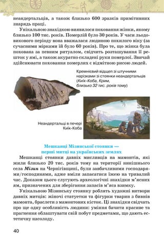 40
неандертальців, а також близько 600 зразків примітивних
знарядь праці.
Унікальноюзнахідкоювиявилосяпохованняжінки,якому
близько 100 тис. років. Померлій було 30 років. У часи льодо-
викового періоду вона вважалася людиною похилого віку (за
сучасними мірками їй було 60 років). Про те, що жінка була
похована за певним ритуалом, свідчить розташування її ре-
шток у ямі, а також акуратно складені руки померлої. Звичай
здійснювати поховання померлих є відмітною рисою людей.
Кремнієвий відщеп зі штучними
нарізками зі стоянки неандертальців
(Киїк-Коба, Крим,
близько 32 тис. років тому)
Неандертальці в печері
Киїк-Коба
Мешканці Мізинської стоянки —
перші митці на українських землях
Мешканці стоянки давніх мисливців на мамонтів, які
жили близько 20 тис. років тому на території нинішнього
села Мізин на Чернігівщині, були завбачливими господаря-
ми/господинями, адже вміли запасатися їжею на тривалий
час. Доказом цього слугують археологічні знахідки м’ясних
ям, призначених для зберігання запасів м’яса взимку.
Унікальною Мізинську стоянку роблять художні витвори
давніх митців: жіночі статуетки та фігурки тварин з бивнів
мамонта, браслети з мамонтових кісток. Ці знахідки свідчать
про ще одну особливість людини: уміння бачити красиве та
прагнення облаштувати свій побут предметами, що дають ес-
тетичну насолоду.
 