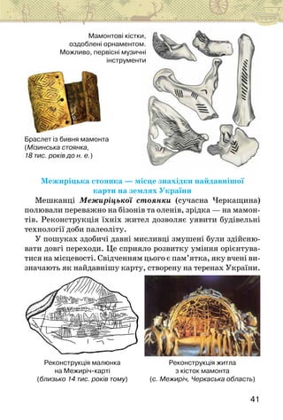41
Браслет із бивня мамонта
(Мізинська стоянка,
18 тис. років до н. е.)
Мамонтові кістки,
оздоблені орнаментом.
Можливо, первісні музичні
інструменти
Межиріцька стоянка — місце знахідки найдавнішої
карти на землях України
Мешканці Межиріцької стоянки (сучасна Черкащина)
полювали переважно на бізонів та оленів, зрідка — на мамон-
тів. Реконструкція їхніх жител дозволяє уявити будівельні
технології доби палеоліту.
У пошуках здобичі давні мисливці змушені були здійсню-
вати довгі переходи. Це сприяло розвитку уміння орієнтува-
тися на місцевості. Свідченням цього є пам’ятка, яку вчені ви-
значають як найдавнішу карту, створену на теренах України.
Реконструкція малюнка
на Межиріч-карті
(близько 14 тис. років тому)
Реконструкція житла
з кісток мамонта
(с. Межиріч, Черкаська область)
 
