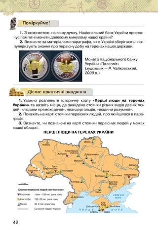 42
Поміркуймо!
1. З якою метою, на вашу думку, Національний банк України присвя-
чує пам’ятні монети далекому минулому нашої країни?
2. Визначте за матеріалами параграфа, як в Україні зберігають і по-
пуляризують знання про первісну добу на теренах нашої держави.
Монета Національного банку
України «Палеоліт»
(художник — Р. Чайковський,
2000 р.)
Діємо: практичні завдання
1. Уважно розгляньте історичну карту «Перші люди на теренах
України» та назвіть місця, де знайдено стоянки різних видів давніх лю-
дей: «людини прямоходячої», неандертальців, «людини розумної».
2. Покажіть на карті стоянки первісних людей, про які йшлося в пара-
графі.
3. Визначте, чи позначені на карті стоянки первісних людей у межах
вашої області.
ПЕРШІ ЛЮДИ НА ТЕРЕНАХ УКРАЇНИ
 