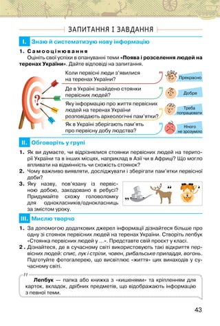 43
ЗАПИТАННЯ І ЗАВДАННЯ
I. Знаю й систематизую нову інформацію
1. С а м о о ц і н ю в а н н я
Оцініть свої успіхи в опануванні теми «Поява і розселення людей на
теренах України». Дайте відповіді на запитання.
?
?
Прекрасно
Добре
Нічого
не зрозуміло
Коли первісні люди з’явилися
на теренах України?
Де в Україні знайдено стоянки
первісних людей?
Яку інформацію про життя первісних
людей на теренах України
розповідають археологічні пам’ятки?
Як в Україні зберігають пам’ять
про первісну добу людства?
Треба
попрацювати
II. Обговоріть у групі
1. Як ви думаєте, чи відрізнялися стоянки первісних людей на терито-
рії України та в інших місцях, наприклад в Азії чи в Африці? Що могло
впливати на відмінність чи схожість стоянок?
2. Чому важливо виявляти, досліджувати і зберігати пам’ятки первісної
доби?
3. Яку назву, пов’язану із первіс-
ною добою, закодовано в ребусі?
Придумайте схожу головоломку
для однокласників/однокласниць
за змістом уроку.
III. Мислю творчо
1. За допомогою додаткових джерел інформації дізнайтеся більше про
одну зі стоянок первісних людей на теренах України. Створіть лепбук
«Стоянка первісних людей у …». Представте свій проєкт у класі.
2 . Дізнайтеся, де в сучасному світі використовують такі відкриття пер-
вісних людей: спис, лук і стріли, човен, рибальське приладдя, вогонь.
Підготуйте фотогалерею, що висвітлює «життя» цих винаходів у су-
часному світі.
Лепбук — папка або книжка з «кишенями» та кріпленням для
карток, вкладок, дрібних предметів, що відображають інформацію
з певної теми.
 