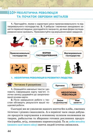 44
ФОРМИ
ГОСПОДАРЮВАННЯ
Привласнювальне
господарство
Відтворювальне
господарство
1. НЕОЛІТИЧНА РЕВОЛЮЦІЯ В РОЗВИТКУ ЛЮДСТВА
Читаємо й розуміємо
1. Опрацюйте навчальні тексти і до-
повніть інформацією карту пам’яті: гі-
лочки запису додавайте до запропоно-
ваної основи карти.
2. Після завершення роботи з тек-
стом обговоріть результати вашої по-
шукової роботи.
Сьогодні ми не уявляємо нашого життя без хліба, смачних
тістечок і різних смаколиків. А в первісні часи люди добува-
ли продукти харчування в основному шляхом полювання на
тварин, рибальства та збирання готових рослинних продук-
тів (грибів, ягід, поживних коренеплодів). Та за доби неоліту
(нового кам’яного віку) життя людей істотно змінилося.
Відкриття і
винаходи
Нові
заняття
Зміни
в суспільстві
Причини
НЕОЛІТИЧНА
РЕВОЛЮЦІЯ
Відкриття і
винаходи
Нові
заняття
Зміни
в суспільстві
Причини
НЕОЛІТИЧНА
РЕВОЛЮЦІЯ
Відкриття і
винаходи
Нові
заняття
Зміни
в суспільстві
Причини
НЕОЛІТИЧНА
РЕВОЛЮЦІЯ
10 Неолітична революція
та початок обробки металів
1. Пригадайте, якими є характерні риси привласнювального та від-
творювального господарства. 2. У ребусах і малюнках закодовано за-
няття первісної людини; розгадайте їх і визначте, до яких форм господа-
рювання вони належать. Прокоментуйте хід вирішення вами завдання.
 