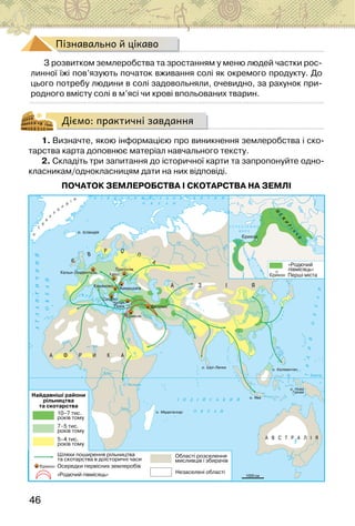 46
Пізнавально й цікаво
З розвитком землеробства та зростанням у меню людей частки рос-
линної їжі пов’язують початок вживання солі як окремого продукту. До
цього потребу людини в солі задовольняли, очевидно, за рахунок при-
родного вмісту солі в м’ясі чи крові впольованих тварин.
Діємо: практичні завдання
1. Визначте, якою інформацією про виникнення землеробства і ско-
тарства карта доповнює матеріал навчального тексту.
2. Складіть три запитання до історичної карти та запропонуйте одно-
класникам/однокласницям дати на них відповіді.
ПОЧАТОК ЗЕМЛЕРОБСТВА І СКОТАРСТВА НА ЗЕМЛІ
 