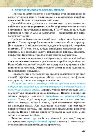 47
2. ПОЧАТКИ РЕМЕСЛА ТА ОБРОБКИ МЕТАЛІВ
Перехід до землеробства і скотарства став поштовхом до
розвитку нових занять людини, змін у технологіях виробни-
цтва, способі життя людських спільнот.
До найбільших досягнень пізнього неоліту належить ви-
найдення важливих ремесел: прядіння (виготовлення ниток)
і ткацтва (виготовлення тканин). У VI–V тис. до н. е. були
винайдені перші ткацькі верстати — механізми для виго-
товлення тканин.
Однією з найважливіших подій неоліту було винайденняке-
раміки. Спочатку вироби з глини виготовляли тільки вручну.
Для надання їм міцності в суміш додавали траву або подрібне-
ні мушлі. У IV тис. до н. е. було винайдено гончарний круг —
пристрій, що дозволяє надати керамічним виробам правиль-
ної форми. Кераміка сприяла появі вміння варити їжу.
Поступово в поселеннях виокремилися люди, які займа-
лися лише виготовленням ремісничих виробів, — ремісники.
Вони обмінювали свої вироби на продукти харчування в ін-
ших членів громади. Обмінювалися люди також надлишка-
ми виробленої продукції.
Нововведення в господарстві сприяли удосконаленню тех-
нологій обробки матеріалів. Люди навчилися шліфувати,
полірувати, пиляти та свердлити камінь.
Наприкінці епохи неоліту людина зробила нове велике
відкриття: вона почала використовувати метали для виго-
товлення знарядь праці. Першим таким металом була мідь,
температура плавлення якої невисока. Період поширення
мідних знарядь називають енеолітом — мідно-кам’яним
віком. Проте мідні знаряддя праці не витіснили кам’яні:
мідь — занадто м’який метал, щоб виготовити ефектив-
не знаряддя праці. Але величезне значення мав сам факт
використання металу, що визначило подальший розвиток
техніки. Поряд з міддю використовували також інші м’які
метали — золото і срібло.
Технічні винаходи часів неолітичної революції сприя-
ли зростанню продуктивності праці людини і можливості
створювати запаси необхідних продуктів.
 