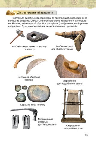 49
Діємо: практичні завдання
Розгляньте вироби, знаряддя праці та пристрої доби неолітичної ре-
волюції та енеоліту. Опишіть за власною уявою технології їх виготовлен-
ня. Назвіть, які технології обробки матеріалів (шліфування, полірування,
свердління) були використані для виготовлення цих предметів.
Кераміка доби неоліту
Кам’яні сокири епохи палеоліту
та неоліту
Кам’яна мотика
для обробітку землі
Серпи для збирання
врожаю Зернотерка
для подрібнення зерна
Стародавній
ткацький верстат
Мідна сокира
й форма
для її відливання
 