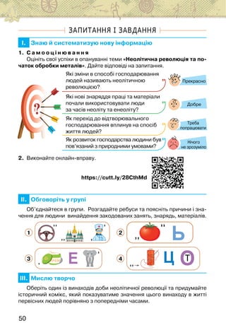 50
ЗАПИТАННЯ І ЗАВДАННЯ
I. Знаю й систематизую нову інформацію
1. С а м о о ц і н ю в а н н я
Оцініть свої успіхи в опануванні теми «Неолітична революція та по-
чаток обробки металів». Дайте відповіді на запитання.
?
?
Прекрасно
Добре
Нічого
не зрозуміло
Які зміни в способі господарювання
людей називають неолітичною
революцією?
Які нові знаряддя праці та матеріали
почали використовувати люди
за часів неоліту та енеоліту?
Як перехід до відтворювального
господарювання вплинув на спосіб
життя людей?
Як розвиток господарства людини був
пов’язаний з природними умовами?
Треба
попрацювати
2. Виконайте онлайн-вправу.
                                                  https://cutt.ly/28CthMd
II. Обговоріть у групі
Об’єднайтеся в групи.  Розгадайте ребуси та поясніть причини і зна-
чення для людини  винайдення закодованих занять, знарядь, матеріалів.
1 2
3 4
III. Мислю творчо
Оберіть один із винаходів доби неолітичної революції та придумайте
історичний комікс, який показуватиме значення цього винаходу в житті
первісних людей порівняно з попередніми часами.
 