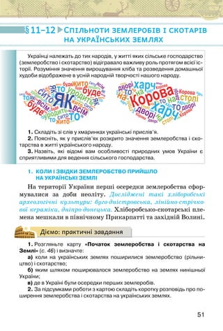 51
1. КОЛИ І ЗВІДКИ ЗЕМЛЕРОБСТВО ПРИЙШЛО
НА УКРАЇНСЬКІ ЗЕМЛІ
На території України перші осередки землеробства сфор-
мувалися за доби неоліту. Досліджені такі хліборобські
архео­
логічні культури: буго-дністровська, лінійно-стрічко-
вої кераміки, дніпро-донецька. Хліборобсько-скотарські пле-
мена мешкали в північному Прикарпатті та західній Волині.
Діємо: практичні завдання
1. Розгляньте карту «Початок землеробства і скотарства на
Землі» (с. 46) і визначте:
а) коли на українських землях поширилися землеробство (рільни-
цтво) і скотарство;
б) яким шляхом поширювалося землеробство на землях нинішньої
України;
в) де в Україні були осередки перших землеробів.
2. За підсумками роботи з картою складіть коротку розповідь про по-
ширення землеробства і скотарства на українських землях.
11–12 Спільноти землеробів і скотарів
на українських землях
Українці належать до тих народів, у житті яких сільське господарство
(землеробство і скотарство) відігравало важливу роль протягом всієї іс-
торії. Розуміння значення вирощування хліба та розведення домашньої
худоби відображене в усній народній творчості нашого народу.
1. Складіть зі слів у хмаринках українські прислів’я.
2. Поясніть, як у прислів’ях розкрито значення землеробства і ско-
тарства в житті українського народу.
3. Назвіть, які відомі вам особливості природних умов України є  
сприятливими для ведення сільського господарства.
 
