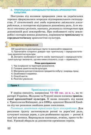 52
2. ТРИПІЛЬСЬКА І СЕРЕДНЬОСТОГІВСЬКА АРХЕОЛОГІЧНІ
КУЛЬТУРИ
Поступово під впливом природних умов на українських
теренах сформувалися осередки відтворювального господар-
ства. У лісостеповій зоні люди переважно займалися земле-
робством, а скотарство відігравало допоміжну роль. А от жи-
телі степових регіонів, навпаки, розвивали скотарство при
допоміжній ролі землеробства. Про особливості світу земле-
робів і скотарів можна дізнатися, порівнюючи трипільську та
середньостогівську археологічні культури.
Історичне порівняння
Об’єднайтеся в дослідницькі групи та виконайте завдання.
1. Прочитайте історичні довідки про трипільську і середньостогів-
ську археологічні культури.
2. Зіставте особливості життя носіїв трипільської і середньостогів-
ської культур і визначте, що між ними спільного, а що — відмінного.
План дослідження
1. Час існування та територія розселення.
2. Головне заняття носіїв культури.
3. Матеріали для виготовлення предметів побуту і знарядь праці.
4. Особливості кераміки.
5. Спосіб життя.
6. Релігійні уявлення.
Група 1
Трипільська культура
У період енеоліту, наприкінці VІ–ІІІ тис. до н. е., на те-
риторії України, Молдови та Румунії жили племена трипіль-
ської археологічної культури. Її назва походить від назви
с. Трипілля на Київщині, де в 1896 р. археолог Вікентій Хвой-
ка під час розкопок знайшов давнє поселення.
Головним заняттям трипільців було землеробство. Для
рихлення ґрунту застосовували рогові та дерев’яні рала,
сучкуваті колоди дерев, а для розбивання грудок — рогові й
кам’яні мотики. Вирощували пшеницю, ячмінь, просо та бо-
бові. Урожай збирали за допомогою кремінних серпів.
 