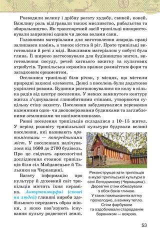 53
Розводили велику і дрібну рогату худобу, свиней, коней.
Важливу роль відігравали також мисливство, рибальство та
збиральництво. Як транс­
портний засіб трипільці використо-
вували запряжені одним чи двома волами сани.
Головними матеріалами для виготовлення знарядь праці
залишався камінь, а також кістка й ріг. Проте трипільці ви-
готовляли й речі з міді. Важливим матеріалом у побуті була
глина. Її широко застосовували для будівництва жител, ви-
готовлення посуду, речей хатнього вжитку та культових
атрибутів. Трипільська кераміка вражає розмаїттям форм та
загадковим орнаментом.
Оселялися трипільці біля річок, у місцях, що містили
природні захисні елементи. Деякі з поселень були додатково
укріплені ровами. Будинки розташовувалися по колу в кіль-
ка рядів від центру поселення. У межах замкнутого контуру
житла з’єднувалися глинобитними стінами, утворюючи су-
цільну стіну захисту. Поселення забудовувалися переважно
наземними одно- чи двоповерховими будинками та заглибле-
ними землянками чи напівземлянками.
Ранні поселення трипільців складалися з 10–15 жител.
У період розквіту трипільської культури будували великі
поселення, які називають про-
томістами — попередниками
міст. У поселеннях налічува-
лося від 1600 до 2700 будівель.
Про це свідчать археологічні
дослідження стоянок трипіль-
ців біля сіл Майданецьке й Та-
льянки на Черкащині.
Багату інформацію про
культуру й духовний світ три-
пільців містить їхня керамі-
ка. Антропоморфні (схожі
на людей) глиняні вироби зде-
більшого передають образ жін-
ки, з якою пов’язують існу-
вання культу родючості землі.
Реконструкція хати трипільців
в музеї трипільської культури в
селі Легедзиному (Черкащина).
Дерев’яні стіни обмазували
з обох боків глиною.
У таких помешканнях влітку
прохолодно, а взимку тепло.
Стіни фарбували
та оздоблювали стародавнім
барвником — вохрою.
 
