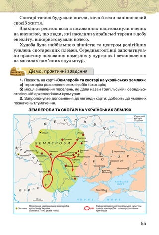 55
Скотарі також будували житла, хоча й вели напівкочовий
спосіб життя.
Знахідки решток воза в похованнях наштовхнули вчених
на висновок, що люди, які населяли українські терени в добу
енеоліту, використовували колесо.
Худоба була найбільшою цінністю та центром релігійних
уявлень скотарських племен. Середньогостівці започаткува-
ли практику поховання померлих у курганах і встановлення
на могилах кам’яних скульптур.
Діємо: практичні завдання
1. Покажіть на карті «Землероби та скотарі на українських землях»:
а) територію розселення землеробів і скотарів;
б) місця виявлення поселень, які дали назви трипільській і середньо-
стогівській археологічним культурам.
2. Запропонуйте доповнення до легенди карти: доберіть до умовних
позначень тлумачення.
ЗЕМЛЕРОБИ ТА СКОТАРІ НА УКРАЇНСЬКИХ ЗЕМЛЯХ 
 