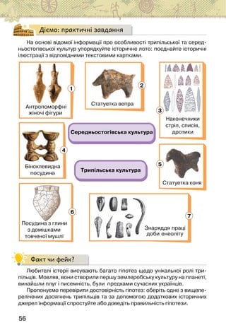 56
Діємо: практичні завдання
На основі відомої інформації про особливості трипільської та серед-
ньостогівської культур упорядкуйте історичне лото: поєднайте історичні
ілюстрації з відповідними текстовими картками.
Середньостогівська культура
Трипільська культура
Наконечники
стріл, списів,
дротики
Біноклевидна
посудина
Знаряддя праці
доби енеоліту
Посудина з глини
з домішками
товченої мушлі
Статуетка коня
Антропоморфні
жіночі фігури
Статуетка вепра
4
6
2
3
5
3
1
7
Факт чи фейк?
Любителі історії висувають багато гіпотез щодо унікальної ролі три-
пільців. Мовляв, вони створили першу землеробську культуру на планеті,
винайшли плуг і писемність, були  предками сучасних українців.
Пропонуємо перевірити достовірність гіпотез: оберіть одне з вищепе-
релічених досягнень трипільців та за допомогою додаткових історичних
джерел інформації спростуйте або доведіть правильність гіпотези.
 