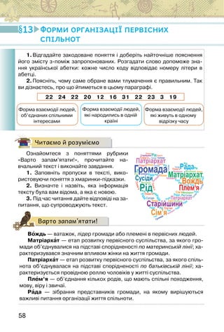 58
Читаємо й розуміємо
Ознайомтеся з поняттями рубрики
«Варто запам’ятати!», прочитайте на-
вчальний текст і виконайте завдання.
1. Заповніть пропуски в тексті, вико-
ристовуючи поняття з хмаринки-підказки.
2. Визначте і назвіть, яка інформація
тексту була вам відома, а яка є новою.
3. Під час читання дайте відповіді на за-
питання, що супроводжують текст.
Варто запам’ятати!
Вождь — ватажок, лідер громади або племені в первісних людей.
Матріархат — етап розвитку первісного суспільства, за якого гро-
мади об’єднувалися на підставі спорідненості по материнській лінії; ха-
рактеризувався значним впливом жінки на життя громади.
Патріархат — етап розвитку первісного суспільства, за якого спіль-
нота об’єднувалася на підставі спорідненості по батьківській лінії; ха-
рактеризується провідною роллю чоловіків у житті суспільства.
Плем’я — об’єднання кількох родів, що мають спільні походження,
мову, віру і звичаї.
Рада — зібрання представників громади, на якому вирішуються
важливі питання організації життя спільноти.
13 Форми організації первісних
спільнот
1.Відгадайте закодоване поняття і доберіть найточніше пояснення
його змісту з-поміж запропонованих. Розгадати слово допоможе зна-
ння української абетки: кожне число коду відповідає номеру літери в
абетці.
2.Поясніть, чому саме обране вами тлумачення є правильним. Так
ви дізнаєтесь, про що йтиметься в цьому параграфі.
22 24 22 20 12 16 31 22 23 3 19
Форма взаємодії людей,
об’єднаних спільними
інтересами
Форма взаємодії людей,
які народились в одній
країні
Форма взаємодії людей,
які живуть в одному
відрізку часу
Вождь
Рада
Матріархат
Рід
Старійшини
Сім’я
Патріархат
Громада
Плем’я
Пле’мя
Плем’я
Плем’я
Плем’я
Плем’я
Плем’я
Плем’я
П
л
е
м
’я
П
л
е
м
’я
Вождь
Сусіди
С
у
с
ід
и
С
у
с
і
д
и
Сусіди
Сусіди
Сусіди
Сусіди
Сусіди
Сусіди
Сусіди
Рід
Вождь
Вождь
Вождь
Р
а
д
а
Р
а
д
а
Рада
Рада
Рада
Рада
Рада
Рада
Рада
Рада
Рада
Рада
Рада
Матріархат
Матріархат
Матріархат
Матріархат
Матріархат
Рід
Рід
Рід
Рід
Рід
Рід
Рід
Рід
Рід
Рід
Рід
Рід
Сім’я
Патріархат
Патріархат
П
а
т
р
і
а
р
х
а
т
Старійшини
Громада
Громада
Громада
Патріархат
Рада
Сім’я
Патріархат
 
