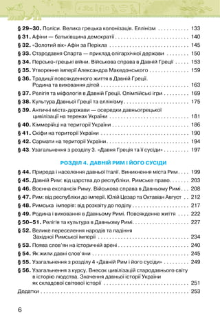 6
§ 29–30. Поліси. Велика грецька колонізація. Еллінізм . . . . . . . . . . . . 133
§ 31. Афіни — батьківщина демократії. . . . . . . . . . . . . . . . . . . . . . . . . . . 140
§ 32. «Золотий вік» Афін за Перікла . . . . . . . . . . . . . . . . . . . . . . . . . . . . . 145
§ 33. Стародавня Спарта — приклад олігархічної держави . . . . . . . . . 150
§ 34. Персько-грецькі війни. Військова справа в Давній Греції . . . . . . 153
§ 35. Утворення імперії Александра Македонського. . . . . . . . . . . . . . . 159
§ 36. Традиції повсякденного життя в Давній Греції.
            Родина та виховання дітей. . . . . . . . . . . . . . . . . . . . . . . . . . . . . . . . 163
§ 37. Релігія та міфологія в Давній Греції. Олімпійські ігри. . . . . . . . . . 169
§ 38. Культура Давньої Греції та еллінізму. . . . . . . . . . . . . . . . . . . . . . . . 175
§ 39. Античні міста-держави — осередки давньогрецької
            цивілізації на теренах України . . . . . . . . . . . . . . . . . . . . . . . . . . . . . 181
§ 40. Кіммерійці на території України. . . . . . . . . . . . . . . . . . . . . . . . . . . . 186
§ 41. Скіфи на території України . . . . . . . . . . . . . . . . . . . . . . . . . . . . . . . . 190
§ 42. Сармати на території України. . . . . . . . . . . . . . . . . . . . . . . . . . . . . . 194
§ 43. Узагальнення з розділу 3. «Давня Греція та її сусіди». . . . . . . . . . 197
Розділ 4. ДАВНІЙ РИМ І ЙОГО СУСІДИ
§ 44. Природа і населення давньої Італії. Виникнення міста Рим. . . . . 199
§ 45. Давній Рим: від царства до республіки. Римське право. . . . . . . . 203
§ 46. Воєнна експансія Риму. Військова справа в Давньому Римі. . . . 208
§ 47. Рим: від республіки до імперії. Юлій Цезар та Октавіан Август . . . 212
§ 48. Римська  імперія: від розквіту до поділу. . . . . . . . . . . . . . . . . . . . . 217
§ 49. Родина і виховання в Давньому Римі. Повсякденне життя . . . . . 222
§ 50–51. Релігія та культура в Давньому Римі. . . . . . . . . . . . . . . . . . . . 227
§ 52. Велике переселення народів та падіння
            Західної Римської імперії . . . . . . . . . . . . . . . . . . . . . . . . . . . . . . . . . 234
§ 53. Поява слов’ян на історичній арені. . . . . . . . . . . . . . . . . . . . . . . . . . 240
§ 54. Як жили давні слов’яни. . . . . . . . . . . . . . . . . . . . . . . . . . . . . . . . . . . 245
§ 55. Узагальнення з розділу 4 «Давній Рим і його сусіди». . . . . . . . . . 249
§ 56. Узагальнення з курсу. Внесок цивілізацій стародавнього світу
            в історію людства. Значення давньої історії України
            як складової світової історії . . . . . . . . . . . . . . . . . . . . . . . . . . . . . . . 251
Додатки. . . . . . . . . . . . . . . . . . . . . . . . . . . . . . . . . . . . . . . . . . . . . . . . . . . . . 253
 