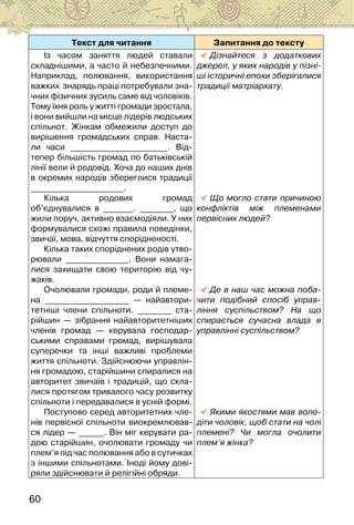 60
Текст для читання Запитання до тексту
Із часом заняття людей ставали
складнішими, а часто й небезпечними.
Наприклад, полювання, використання
важких  знарядь праці потребували зна-
чних фізичних зусиль саме від чоловіків.
Тому їхня роль у житті громади зростала,
і вони вийшли на місце лідерів людських
спільнот. Жінкам обмежили доступ до
вирішення громадських справ. Наста-
ли часи _______________________. Від-
тепер більшість громад по батьківській
лінії вели й родовід. Хоча до наших днів
в окремих народів збереглися традиції
______________________.
Кілька родових громад
об’єднувалися в _______. ________, що
жили поруч, активно взаємодіяли. У них
формувалися схожі правила поведінки,
звичаї, мова, відчуття спорідненості.
Кілька таких споріднених родів утво-
рювали _______________. Вони намага-
лися захищати свою територію від чу-
жаків.
Очолювали громади, роди й племе-
на ____________________ — найавтори-
тетніші члени спільноти. ________ ста-
рійшин — зібрання найавторитетніших
членів громад — керувала господар-
ськими справами громад, вирішувала
суперечки та інші важливі проблеми
життя спільноти. Здійснюючи управлін-
ня громадою, старійшини спиралися на
авторитет звичаїв і традицій, що скла-
лися протягом тривалого часу розвитку
спільноти і передавалися в усній формі.
Поступово серед авторитетних чле-
нів первісної спільноти виокремлював-
ся лідер — ______. Він міг керувати ра-
дою старійшин, очолювати громаду чи
плем’я під час полювання або в сутичках
з іншими спільнотами. Іноді йому дові-
ряли здійснювати й релігійні обряди.
Дізнайтеся з додаткових
джерел, у яких народів у пізні-
ші історичні епохи зберігалися
традиції матріархату.
Що могло стати причиною
конфліктів між племенами
первісних людей?
Де в наш час можна поба-
чити подібний спосіб управ-
ління суспільством? На що
спирається сучасна влада в
управлінні суспільством?
Якими якостями мав воло-
діти чоловік, щоб стати на чолі
племені? Чи могла очолити
плем’я жінка?
 