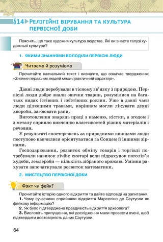64
1. ЯКИМИ ЗНАННЯМИ ВОЛОДІЛИ ПЕРВІСНІ ЛЮДИ
Читаємо й розуміємо
Прочитайте навчальний текст і визначте, що означає твердження:
«Знання первісних людей мали практичний характер».
Давні люди перебували в тісному зв’язку з природою. Пер-
вісні люди добре знали звички тварин, розумілися на бага-
тьох видах їстівних і неїстівних рослин. Уже в давні часи
люди цілющими травами, корінням могли лікувати деякі
хвороби, загоювати рани.
Виготовлення знарядь праці з каменю, кістки, а згодом і
з металу сприяло вивченню властивостей різних матеріалів і
речовин.
У результаті спостережень за природними явищами люди
поступово навчилися орієнтуватися за Сонцем й іншими зір-
ками.
Господарювання, розвиток обміну товарів і торгівлі по-
требували навичок лічби: скотарі вели підрахунок поголів’я
худоби, землероби — кількість зібраного врожаю. Уміння ра-
хувати започаткувало розвиток математики.
2. МИСТЕЦТВО ПЕРВІСНОЇ ДОБИ
Факт чи фейк?
Прочитайте історію одного відкриття та дайте відповіді на запитання.
1. Чому сучасники сприйняли відкриття Марселіно де Саутуоли як
фейкову інформацію?
2. Як було підтверджено правдивість відкриття археолога?
3. Висловіть припущення, які дослідження мали провести вчені, щоб
підтвердити достовірність даних Саутуоли.
14 Релігійні вірування та культура
первісної доби
Поясніть, що таке художня культура людства. Які ви знаєте галузі ху-
дожньої культури?
 