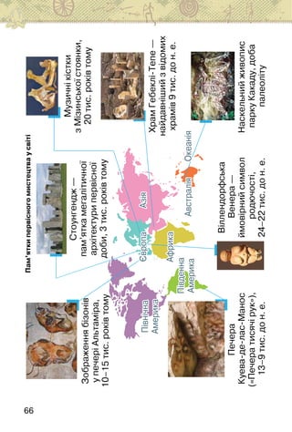 66
Зображення
бізонів
у
печері
Альтаміра,
10–15
тис.
років
тому
Печера
Куева-де-лас-Манос
(«Печера
тисячі
рук»),
13–9
тис.
до
н.
е.
Віллендорфська
Венера
—
ймовірний
символ
родючості,
24–22
тис.
до
н.
е.
Наскельний
живопис
парку
Какаду,
доба
палеоліту
Храм
Гебеклі-Тепе
—
найдавніший
з
відомих
храмів
9
тис.
до
н.
е.
Музичні
кістки
з
Мізинської
стоянки,
20
тис.
років
тому
Північна
Америка
Південна
Америка
Африка
Азія
Європа
Австралія
Океанія
Північна
Америка
Південна
Америка
Африка
Азія
Європа
Австралія
Океанія
Пам’ятки
первісного
мистецтва
у
світі
Стоунгендж
—
пам’ятка
мегалітичної
архітектури
первісної
доби,
3
тис.
років
тому
 