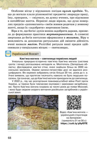 68
Особливе місце у віруваннях посідав культ предків. Те,
що до могили клали різноманітні предмети: знаряддя праці,
їжу, прикраси, — свідчило, на думку вчених, про вірування
в потойбічне життя. Первісні люди вірили, що духи помер-
лих предків «допомагають» своїм живим родичам у земному
житті, якщо їх «задобрити» жертовною їжею.
Віра в те, що богів і духів можна задобрити дарами, призве-
ла до формування практики жертвопринесення. А словесні
звертання до богів поступово оформилися в молитви. Віру в
можливість за допомогою ритуальних дій змінити дійсність
вчені назвали магією. Релігійні ритуали наші предки здій-
снювали у спеціальних місцях — святилищах.
Український Всесвіт
Кам’яна могила — святилище первісних людей
Унікальна природно-історична пам’ятка Кам’яна могила (система
гротів і печер) розташована неподалік м. Мелітополь (Запорізька об-
ласть). Досліджуючи кам’яні стіни, вчені знайшли більш як 3000 на-
скельних малюнків. Окремі написи-петрогліфи досі не вдалося роз-
шифрувати. Вік окремих зображень сягає більше 20 тис. років до н. е.
Учені виявили, що протягом тисячоліть навколо не було людських по-
селень. Це означає, що до Кам’яної могили приходили як до святилища.
У 2022 р., під час розгортання повномасштабної війни Росії проти
України, ці терени були тимчасово окуповані і заміновані загарбника-
ми. Проте Кам’яна могила існувала за тисячі років до появи Московії,
і вона буде свідком скорого вигнання російських загарбників з україн-
ської землі.
Відео «Кам’яна могила —
український стоунгендж
на Запоріжжі»
(тривалість 01 хв 56 с)
https://cutt.ly/y9yf0TE
 