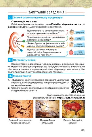 69
ЗАПИТАННЯ І ЗАВДАННЯ
I. Знаю й систематизую нову інформацію
С а м о о ц і н ю в а н н я
Оцініть свої успіхи в опануванні теми «Релігійні вірування та культу-
ра первісної доби». Дайте відповіді на запитання.
?
?
Прекрасно
Добре
Нічого
не зрозуміло
Що впливало на розширення знань
людини про навколишній світ?
Чому знання первісних людей мали
практичний характер?
Якими були та як формувалися най-
давніші релігійні вірування людей?
Що про розвиток мистецтва
за первісної доби розповідають
археологічні пам’ятки?
Треба
попрацювати
II. Обговоріть у групі
Поспілкуйтеся з дорослими членами родини, знайомими про відо-
мі їм релігійні обряди та традиції, що побутують у наш час. Визначте, чи
збереглися елементи первісних релігійних вірувань до нашого часу. На-
ведіть приклади із життя своєї родини або громади.
III. Мислю творчо
1. «Відвідайте» картинну галерею первісного мистецтва і
визначте, яку інформацію про минуле «розповідають»
наскельні малюнки.
2. Створітьдизайнвізитівкиоднієїіззображенихпам’яток
як туристичного об’єкта.
Картинна галерея первісної людини
(тривалість 01 хв 45 с) https://cutt.ly/Awq2aXJt
Печера Куела-де-лос-
Кабаллос (Іспанія)
Печера Ласко
(Франція)
Печера Альтаміра
(Іспанія)
 