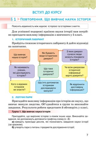 7
Для успішної подорожі країною науки історії нам потріб-
но пригадати важливу інформацію з вивченого у 5 класі.
1. ІСТОРИЧНИЙ ЛАБІРИНТ
Пройдіть стежкою історичного лабіринту й дайте відповіді
на запитання.
Що вивчає
наука історія?
Які бувають
види історичних
джерел?
З яких джерел
сучасні люди
можуть пізнавати
історію?
Чи всім джерелам
історичної
інформації
варто довіряти?
Як відрізнити
достовірну
інформацію?
Що таке
історичні
джерела?
Що/хто допомагає
історикам
досліджувати
минуле?
Як називають
учених,
які досліджують
історію?
Кого з відомих
істориків
ви знаєте?
2. ЛОГІЧНІ ПАРИ
Пригадайте важливу інформацію про історію як науку, що
вивчає минуле людства. Об’єднайтеся в групи та виконайте
завдання. Результати роботи представте й обговоріть у класі.
Група 1. Що вивчає наука історія
Пригадайте, що вирізняє історію з-поміж інших наук. Виконайте за-
вдання, які допоможуть доповнити графічну схему (c. 8):
а) наведіть приклади дієслів, які позначають завдання науки історії
(за зразком);
б) утворіть пари з питань і предметів дослідження історії;
1 Повторення. Що вивчає наука історія
ВСТУП ДО КУРСУ
Поясніть відмінність між наукою  історією та історіями з життя.
 