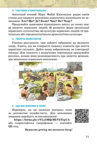 71
3. ГОСТИНИ У КВІНТИЛІАНА
Античний вчений Марк Фабій Квінтиліан радив своїм
учням для кращого розуміння намагатися відповідати на за-
питання: Хто? Що? Де? Коли? Чим? Як? Чому?
Продумайте запитання відповідного змісту до таких тем:
а) заняття первісних людей; б) розвиток форм організації
первісного суспільства; в) культура первісних людей; г) три-
пільська або середньостогівська археологічна культура.
4. Творча майстерня
Уважно розгляньте, чим зайняті зображені на малюнку
люди. Уявіть, що ви створюєте книжку коміксів про життя
первісних спільнот. Дайте назву зображеному на ілюстрації
епізоду. Для кожного з позначених персонажів придумайте
репліки, якими вони розповідатимуть про заняття мешкан-
ців/мешканок первісного поселення.
5. ЩО МИ ЗНАЄМО З ТЕМИ
Перевірте, як ви засвоїли матеріал теми
за допомогою онлайн-тесту. Для виконання
завдання перейдіть за покликанням:
https://forms.gle/eVLy5MQcMhVkTcgUA
або скористайтеся смартфоном — зчитайте
QR-код.
Бажаємо успіху та високого балу!
 