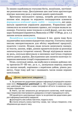 75
Їх пишно оздоб­
лювали статуями богів, мозаїками, настінни-
ми розписами тощо. Дослідження цих пам’яток архітектури
відіграє важливу роль у вивченні давніх цивілізацій.
Зростання чисельності громад, потреба регулювати від-
носини між людьми та керувати господарством зумовили
формування особливої групи людей — чиновників, які допо-
магали правителю управляти державою. Управління здій-
снювалося на основі визнаних правил, які згодом назвали за-
конами. Спочатку вони існували в усній формі, але від часів
царя Хаммурапі (правитель Вавилона в 1792–1750 рр. до н. е.)
закони почали записувати.
Винайдення писемності близько 5 тис. років тому було
надзвичайно важливим відкриттям людства. Спочатку знаки
письма використовували для обліку виробленої продукції,
податків і платні. Згодом люди почали записувати священ-
ні тексти, закони, міфи, діяння правителів (саме ці розповіді
започаткували історичні описи). Писарі відігравали важли-
ву роль, оскільки фіксували в писемних пам’ятках сторінки
життя давніх держав. Дослідження цих записів полегшує іс-
торикам вивчення історії стародавнього світу.
Отже, суспільні зміни, що відбулися в певних районах сві-
ту протягом IV–ІІІ тис. до н. е., засвідчили перехід людства
на значно вищий, порівняно з первісною добою, рівень роз-
витку. Саме тому цей час і називають часом появи перших
цивілізацій.
Діємо: практичні завдання
1. За допомогою додаткових джерел інформації упорядкуйте малюн-
кове лото «Найдавніші цивілізації» (с. 76): поєднайте назви найдавні-
ших цивілізацій, пов’язані з ними географічні об’єкти та малюнки з під-
писами-підказками.
2. Уявіть, що вас запросили до авторського колективу, який працює
над створенням ілюстрованого довідника з історії стародавнього світу.
Об’єднайтеся в дослідницькі групи та за допомогою додаткових дже-
рел інформації виконайте завдання:
а) розподіліть між собою пам’ятки, подані в лото;
б) стисло опишіть кожну пам’ятку: назва, час і місце створення, стан
збереження до нашого часу.
 