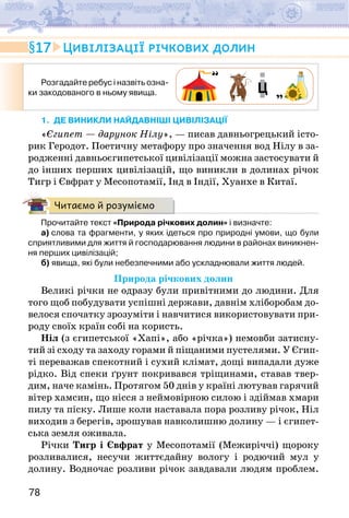 78
Розгадайте ребус і назвіть озна-
ки закодованого в ньому явища.
1. ДЕ ВИНИКЛИ НАЙДАВНІШІ ЦИВІЛІЗАЦІЇ
«Єгипет — дарунок Нілу», — писав давньогрецький істо-
рик Геродот. Поетичну метафору про значення вод Нілу в за-
родженні давньоєгипетської цивілізації можна застосувати й
до інших перших цивілізацій, що виникли в долинах річок
Тигр і Євфрат у Месопотамії, Інд в Індії, Хуанхе в Китаї.
Читаємо й розуміємо
Прочитайте текст «Природа річкових долин» і визначте:
а) слова та фрагменти, у яких ідеться про природні умови, що були
сприятливими для життя й господарювання людини в районах виникнен-
ня перших цивілізацій;
б) явища, які були небезпечними або ускладнювали життя людей.
Природа річкових долин
Великі річки не одразу були привітними до людини. Для
того щоб побудувати успішні держави, давнім хліборобам до-
велося спочатку зрозуміти і навчитися використовувати при-
роду своїх країн собі на користь.
Ніл (з єгипетської «Хапі», або «річка») немовби затисну-
тий зі сходу та заходу горами й піщаними пустелями. У Єгип-
ті переважав спекотний і сухий клімат, дощі випадали дуже
рідко. Від спеки ґрунт покривався тріщинами, ставав твер-
дим, наче камінь. Протягом 50 днів у країні лютував гарячий
вітер хамсин, що нісся з неймовірною силою і здіймав хмари
пилу та піску. Лише коли наставала пора розливу річок, Ніл
виходив з берегів, зрошував навколишню долину — і єгипет-
ська земля оживала.
Річки Тигр і Євфрат у Месопотамії (Межиріччі) щороку
розливалися, несучи життєдайну вологу і родючий мул у
долину. Водночас розливи річок завдавали людям проблем.
17 Цивілізації річкових долин
 