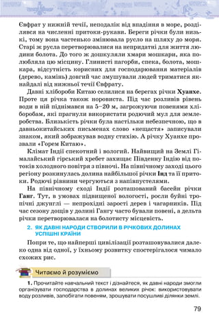 79
Євфрат у нижній течії, неподалік від впадіння в море, розді-
лявся на численні притоки-рукави. Береги річки були низь-
кі, тому вона частенько змінювала русло на шляху до моря.
Старі ж русла перетворювалися на непридатні для життя лю-
дини болота. До того ж дошкуляли хмари мошкари, яка по-
любляла цю місцину. Глинисті пагорби, спека, болота, мош-
кара, відсутність корисних для господарювання матеріалів
(дерево, камінь) довгий час змушували людей триматися як-
найдалі від нижньої течії Євфрату.
Давні хлібороби Китаю селилися на берегах річки Хуанхе.
Проте ця річка також норовиста. Під час розливів рівень
води в ній піднімався на 5–20 м, загрожуючи повенями хлі-
боробам, які прагнули використати родючий мул для земле-
робства. Близькість річки була настільки небезпечною, що в
давньокитайських письменах слово «нещастя» записували
знаком, який зображував водну стихію. А річку Хуанхе про-
звали «Горем Китаю».
Клімат Індії спекотний і вологий. Найвищий на Землі Гі-
малайський гірський хребет захищає Південну Індію від по-
токів холодного повітря з півночі. На північному заході цього
регіону розкинулась долина найбільшої річки Інд та її прито-
ки. Родючі рівнини чергуються з напівпустелями.
На північному сході Індії розташований басейн річки
Ганг. Тут, в умовах підвищеної вологості, росли буйні тро-
пічні джунглі — непрохідні зарості дерев і чагарників. Під
час сезону дощів у долині Гангу часто бували повені, а дельта
річки перетворювалася на болотисту місцевість.
2. ЯК ДАВНІ НАРОДИ створили в РІЧКОВих ДОЛИНах
УСПІШНІ КРАЇНИ
Попри те, що найперші цивілізації розташовувалися дале-
ко одна від одної, у їхньому розвитку спостерігалося чимало
схожих рис.
Читаємо й розуміємо
1. Прочитайте навчальний текст і дізнайтеся, як давні народи змогли
організувати господарства в долинах великих річок: використовувати
воду розливів, запобігати повеням, зрошувати посушливі ділянки землі.
 