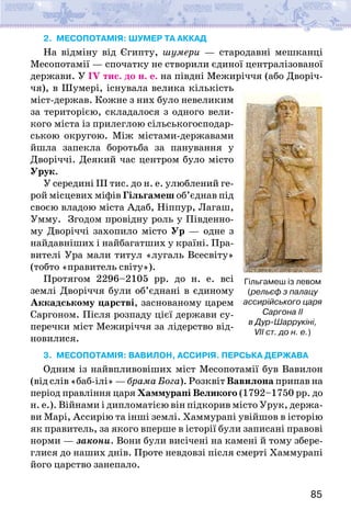 85
2. МЕСОПОТАМІЯ: ШУМЕР ТА АККАД
На відміну від Єгипту, шумери — стародавні мешканці
Месопотамії — спочатку не створили єдиної централізованої
держави. У IV тис. до н. е. на півдні Межиріччя (або Дворіч-
чя), в Шумері, існувала велика кількість
міст-держав. Кожне з них було невеликим
за територією, складалося з одного вели-
кого міста із прилеглою сільськогосподар-
ською округою. Між містами-державами
йшла запекла боротьба за панування у
Дворіччі. Деякий час центром було місто
Урук.
У середині ІІІ тис. до н. е. улюблений ге-
рой місцевих міфів Гільгамеш об’єднав під
своєю владою міста Адаб, Ніппур, Лагаш,
Умму. Згодом провідну роль у Південно-
му Дворіччі захопило місто Ур — одне з
найдавніших і найбагатших у країні. Пра-
вителі Ура мали титул «лугаль Всесвіту»
(тобто «правитель світу»).
Протягом 2296–2105 рр. до н. е. всі
землі Дворіччя були об’єднані в єдиному
Аккадському царстві, заснованому царем
Саргоном. Після розпаду цієї держави су-
перечки міст Межиріччя за лідерство від-
новилися.
3. МЕСОПОТАМІЯ: ВАВИЛОН, АССИРІЯ. ПЕРСЬКА ДЕРЖАВА
Одним із найвпливовіших міст Месопотамії був Вавилон
(від слів «баб-ілі» — брама Бога). Розквіт Вавилона припав на
період правління царя Хаммурапі Великого (1792–1750 рр. до
н. е.). Війнами і дипломатією він підкорив місто Урук, держа-
ви Марі, Ассирію та інші землі. Хаммурапі увійшов в історію
як правитель, за якого вперше в історії були записані правові
норми — закони. Вони були висічені на камені й тому збере-
глися до наших днів. Проте невдовзі після смерті Хаммурапі
його царство занепало.
Гільгамеш із левом
(рельєф з палацу
ассирійського царя
Саргона II
в Дур-Шаррукіні,
VII ст. до н. е.)
 