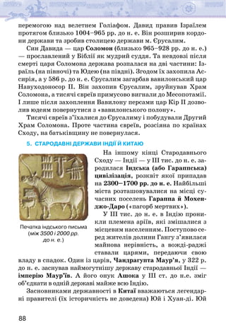 88
перемогою над велетнем Голіафом. Давид правив Ізраїлем
протягом близько 1004–965 рр. до н. е. Він розширив кордо-
ни держави та зробив столицею держави м. Єрусалим.
Син Давида — цар Соломон (близько 965–928 рр. до н. е.)
— прославлений у Біблії як мудрий суддя. Та невдовзі після
смерті царя Соломона держава розпалася на дві частини: Із-
раїль (на півночі) та Юдею (на півдні). Згодом їх захопила Ас-
сирія, а у 586 р. до н. е. Єрусалим загарбав вавилонський цар
Навуходоносор ІІ. Він захопив Єрусалим, зруйнував Храм
Соломона, а тисячі євреїв примусово вигнали до Месопотамії.
І лише після захоплення Вавилону персами цар Кір ІІ дозво-
лив юдеям повернутися з «вавилонського полону».
Тисячі євреїв з’їхалися до Єрусалиму і побудували Другий
Храм Соломона. Проте частина євреїв, розсіяна по країнах
Сходу, на батьківщину не повернулася.
5. СТАРОДАВНІ держави ІНДІЇ Й КИТАЮ
На іншому кінці Стародавнього
Сходу — Індії — у III тис. до н. е. за-
родилася Індська (або Гараппська)
цивілізація, розквіт якої припадав
на 2300–1700 рр. до н. е. Найбільші
міста розташовувалися на місці су-
часних поселень Гараппа й Мохен-
джо-Даро («пагорб мертвих»).
У ІІІ тис. до н. е. в Індію прони-
кли племена аріїв, які змішалися з
місцевим населенням. Поступово се-
ред жителів долини Гангу з’явилася
майнова нерівність, а вожді-раджі
ставали царями, передаючи свою
владу в спадок. Один із царів, Чандрагупта Маур’я, у 322 р.
до н. е. заснував наймогутнішу державу стародавньої Індії —
імперію Маур’їв. А його онук Ашока у ІІІ ст. до н.е. зміг
об’єднати в одній державі майже всю Індію.
Засновниками державності в Китаї вважаються легендар-
ні правителі (їх історичність не доведена) Юй і Хуан-ді. Юй
Печатка індського письма
(між 3500 і 2000 рр.
до н. е.)
 