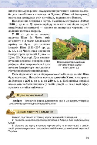 89
нібито підкорив річки, збудувавши іригаційні канали та дам-
би для запобігання повеням. А Хуан-ді (Жовтий імператор)
вважався пращуром усіх китайців, захисником Китаю.
Найдавніша держава в Китаї, ймовірно, існувала з 1600 до
1046 р. до н. е. До цього періоду належать знахідки першої
китайської писемності — написи на панцирах черепах і га-
дальних кістках тварин.
У ІІІ ст. до н. е. володар
царства Цінь Ін Чжен зміг
об’єднати під своєю владою всю
країну — була проголошена
імперія Цінь (221–207 рр. до
н. е.), а Ін Чжен став «першим
імператором династії Цінь» —
Цінь Ши Хуан-ді. Для впоряд-
кування держави він провів ряд
реформ. Але жорстокість і дес-
потизм імператора викликали
гостре невдоволення підданих.
Унаслідок повстання під проводом Лю Бана династію Цінь
було повалено. Натомість постала династія Хань, яка прави-
ла Китаєм з 206 р. до н. е. до 220 р. н. е. Цей період китайці
вважають найважливішим у своїй історії — саме тоді сфор-
мувався китайський етнос.
Варто запам’ятати!
Імперія — історична форма держави на чолі з монархом, утворена
шляхом підкорення одних народів іншими.
Діємо: практичні завдання
Уважно розгляньте історичну карту та виконайте завдання:
а) покажіть на карті осередки цивілізацій в Африці, Азії, на Близькому
Сході;
б) зіставте цю карту з повною картою світу та визначте, які з цивілі-
зацій розташовувалися географічно найближче до нинішньої території
України.
Великий китайський мур
(початок будівництва —
VII ст. до н. е.)
 