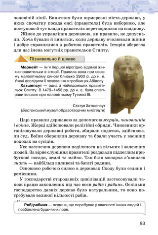 93
чоловічій лінії. Винятком були шумерські міста-держави, у
яких спочатку посада енсі (правителя) була виборною, але
поступово й тут влада правителів перетворилася на спадкову.
Жінок до управління державою, як правило, не допуска-
ли. Хоча бували й винятки, коли державу очолювали жінки
і добре справлялися з роботою правителів. Історія зберегла
для нас імена могутніх правительок Єгипту.
Пізнавально й цікаво
Мернейт — ім’я першої вірогідно відомої жін-
ки-правительки в історії. Правила вона при своє-
му малолітньому синові близько 2900 р. до н. е.
Учені дослідили її поховання в гробницях Абідосу.
Хатшепсут — одна з найвідоміших правите-
льок Єгипту. В 1479–1458 рр. до н. е. була співп-
равителькою при малолітньому Тутмосі ІІІ.
Царі правили державою за допомогою жерців, чиновників
і воїнів. Жерці здійснювали релігійні обряди. Чиновники ор-
ганізовували державні роботи, збирали податки, здійснюва-
ли суд. Воїни обороняли державу та брали участь у воєнних
походах на сусідів.
Усе населення держави поділялося на вільних і залежних
людей. За вірне служіння правителі роздавали підлеглим при-
буткові посади, землі та майно. Так біля монарха з’явилася
знать — найбільш впливові та багаті родини.
Основною робочою силою в державах Сходу були селяни і
ремісники.
У господарстві стародавніх цивілізацій застосовували та-
кож працю захоплених під час воєн рабів і рабинь. Оскільки
господарство давніх держав було натуральним, то воно по-
требувало великої кількості рабів.
Раб/рабиня — людина, що перебуває у власності інших людей і
позбавлена будь-яких прав.
Статуя Хатшепсут
(Бостонський музей образотворчих мистецтв)
 