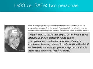 LeSS vs. SAFe; two personas
“Agile is hard to implement so you better have a sense
of humour and be in it for the long game;
your gonna have to think in systems and adopt a
continuous learning mindset in order to fill in the detail
on how LeSS will work for you; our approach is simple
don’t scale unless you (really) have to.”
LeSS challenges you to experiment so as to learn. It leaves things out on
purpose to make you fill in the gaps; it forces you to be creative in how you
apply the framework into your context. If LeSS could talk it would be saying…
 