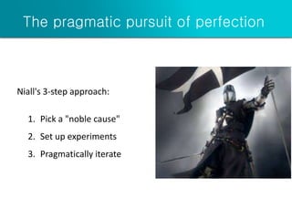 The pragmatic pursuit of perfection
Niall's 3-step approach:
1. Pick a "noble cause"
2. Set up experiments
3. Pragmatically iterate
 